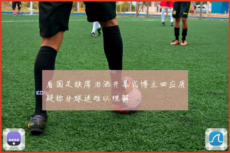 看国足缺席泪洒开幕式博主回应质疑称非球迷难以理解