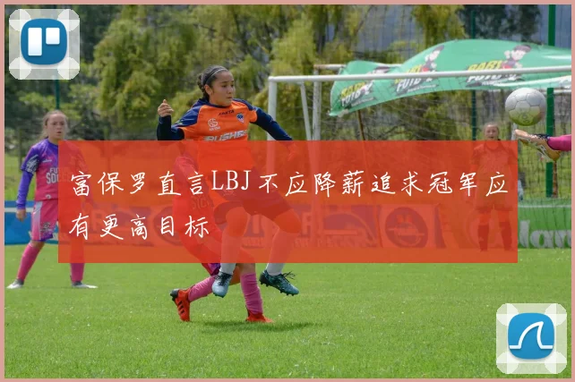 富保罗直言LBJ不应降薪追求冠军应有更高目标