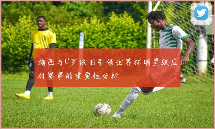梅西与C罗依旧引领世界杯明星效应对赛事的重要性分析