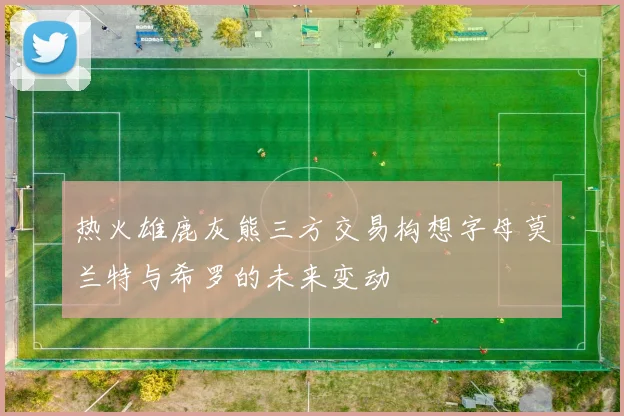 热火雄鹿灰熊三方交易构想字母莫兰特与希罗的未来变动