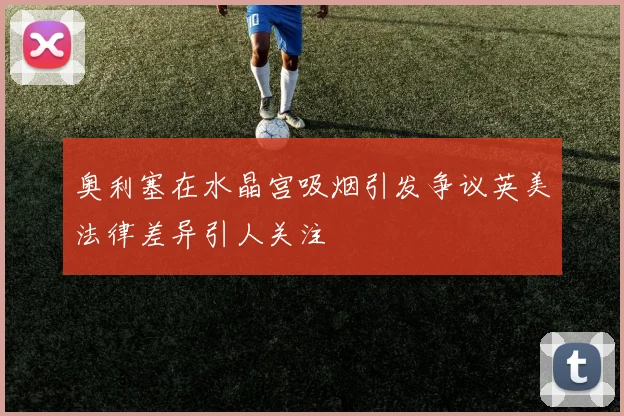 奥利塞在水晶宫吸烟引发争议英美法律差异引人关注