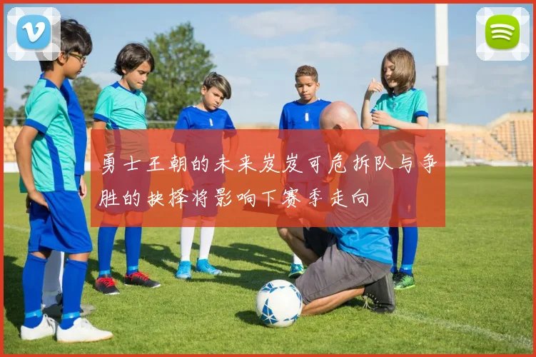 勇士王朝的未来岌岌可危拆队与争胜的抉择将影响下赛季走向
