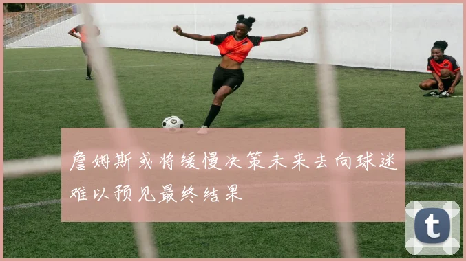 詹姆斯或将缓慢决策未来去向球迷难以预见最终结果