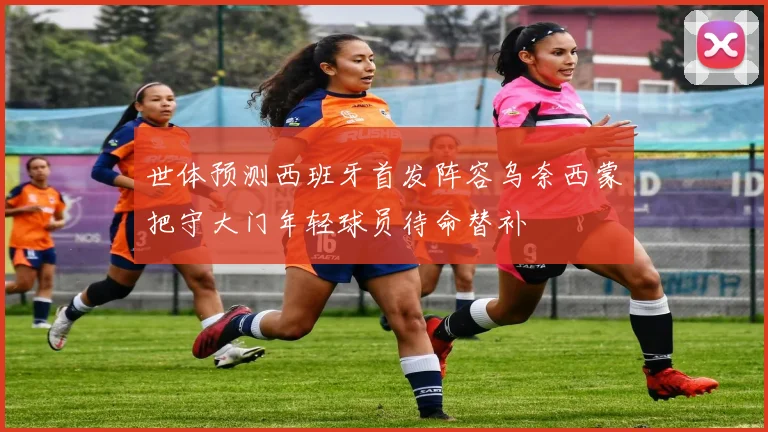 世体预测西班牙首发阵容乌奈西蒙把守大门年轻球员待命替补
