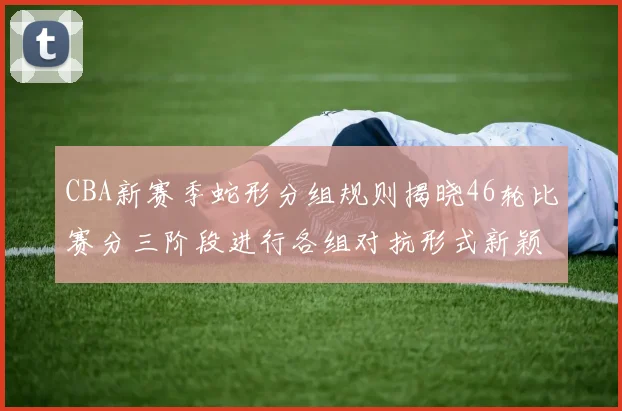 CBA新赛季蛇形分组规则揭晓46轮比赛分三阶段进行各组对抗形式新颖