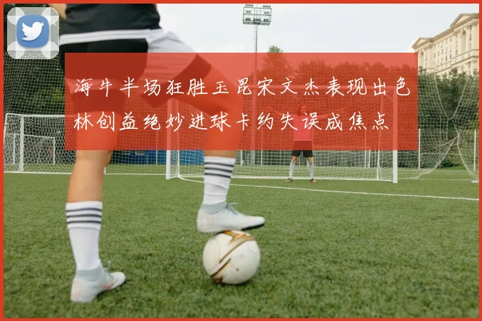 海牛半场狂胜玉昆宋文杰表现出色林创益绝妙进球卡约失误成焦点