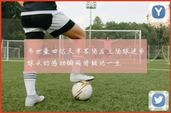 韦世豪回忆天津客场后主场球迷举球衣的感动瞬间将铭记一生