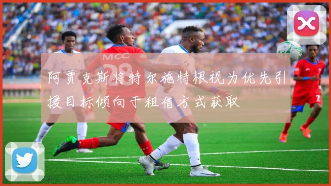 阿贾克斯将特尔施特根视为优先引援目标倾向于租借方式获取