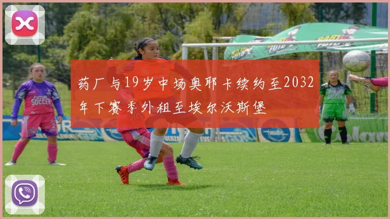药厂与19岁中场奥耶卡续约至2032年下赛季外租至埃尔沃斯堡