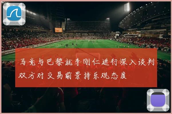 马竞与巴黎就李刚仁进行深入谈判双方对交易前景持乐观态度