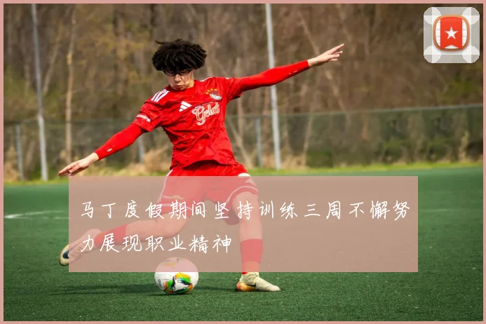 马丁度假期间坚持训练三周不懈努力展现职业精神