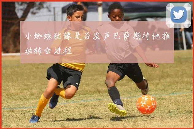 小蜘蛛犹豫是否发声巴萨期待他推动转会进程