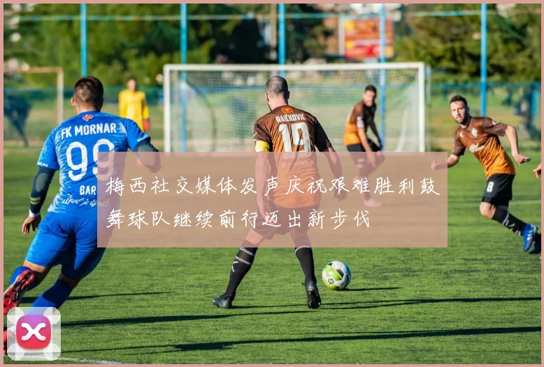 梅西社交媒体发声庆祝艰难胜利鼓舞球队继续前行迈出新步伐