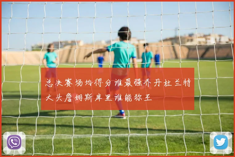 总决赛场均得分谁最强乔丹杜兰特大头詹姆斯库里谁能称王