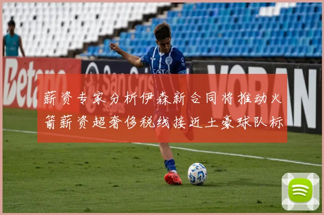 薪资专家分析伊森新合同将推动火箭薪资超奢侈税线接近土豪球队标准