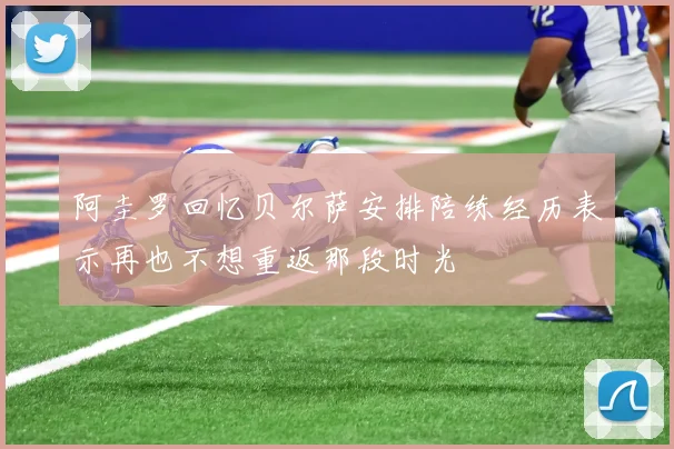 阿圭罗回忆贝尔萨安排陪练经历表示再也不想重返那段时光