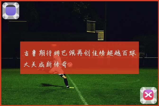 吉鲁期待姆巴佩再创佳绩超越百球大关成新传奇
