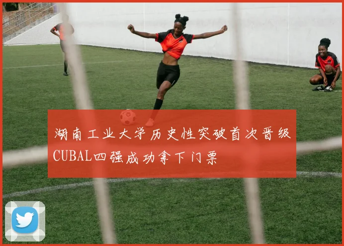 湖南工业大学历史性突破首次晋级CUBAL四强成功拿下门票