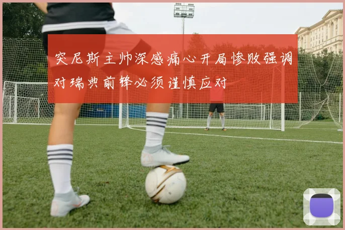 突尼斯主帅深感痛心开局惨败强调对瑞典前锋必须谨慎应对