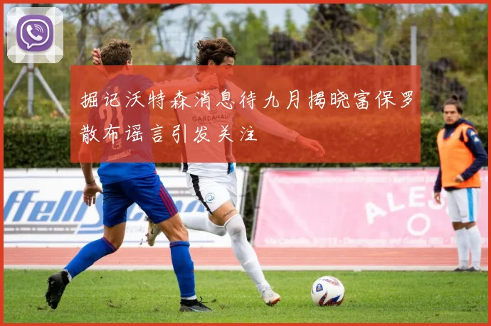掘记沃特森消息待九月揭晓富保罗散布谣言引发关注